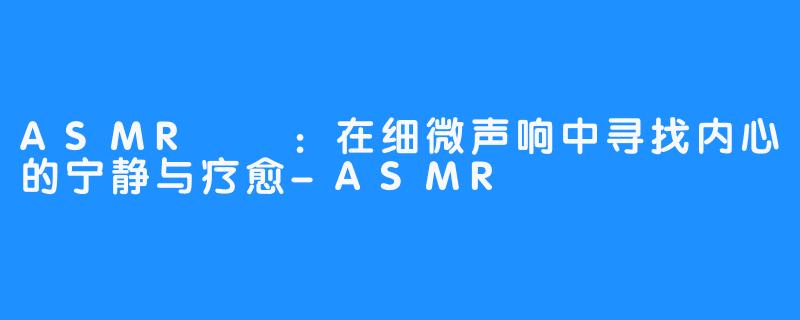 ASMR채잉:在细微声响中寻找内心的宁静与疗愈-ASMR채잉