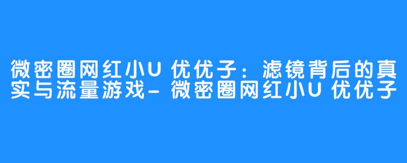 微密圈网红小U优优子:滤镜背后的真实与流量游戏-微密圈网红小U优优子