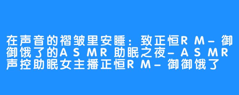 在声音的褶皱里安睡:致正恒RM-御御饿了的ASMR助眠之夜-ASMR声控助眠女主播正恒RM-御御饿了