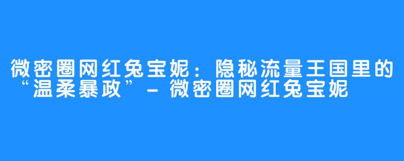 微密圈网红兔宝妮:隐秘流量王国里的“温柔暴政”-微密圈网红兔宝妮