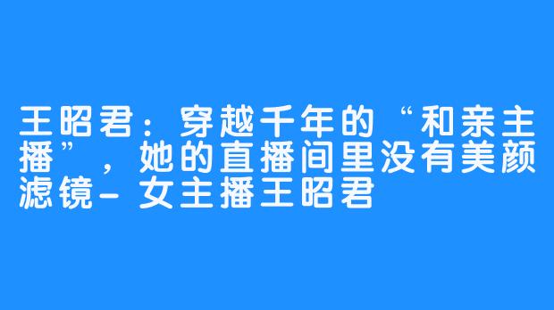 王昭君:穿越千年的“和亲主播”,她的直播间里没有美颜滤镜-女主播王昭君