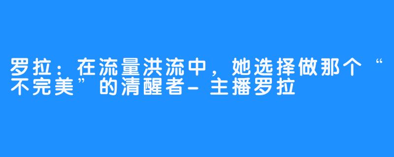 罗拉：在流量洪流中，她选择做那个“不完美”的清醒者-主播罗拉
