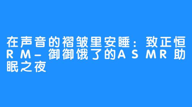 在声音的褶皱里安睡:致正恒RM-御御饿了的ASMR助眠之夜