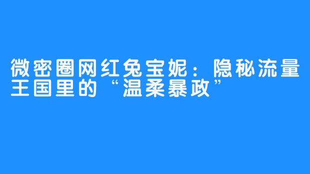 微密圈网红兔宝妮:隐秘流量王国里的“温柔暴政”