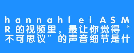 hannahleiASMR的视频里，最让你觉得“不可思议”的声音细节是什么？