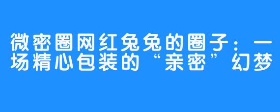 微密圈网红兔兔的圈子:一场精心包装的“亲密”幻梦