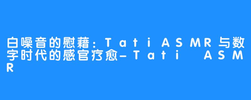 白噪音的慰藉:TatiASMR与数字时代的感官疗愈-Tati ASMR