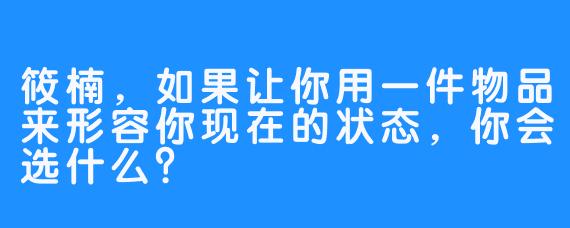 筱楠，如果让你用一件物品来形容你现在的状态，你会选什么？