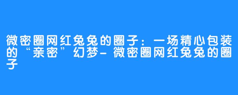 微密圈网红兔兔的圈子:一场精心包装的“亲密”幻梦-微密圈网红兔兔的圈子