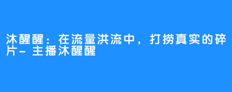 沐醒醒:在流量洪流中,打捞真实的碎片-主播沐醒醒