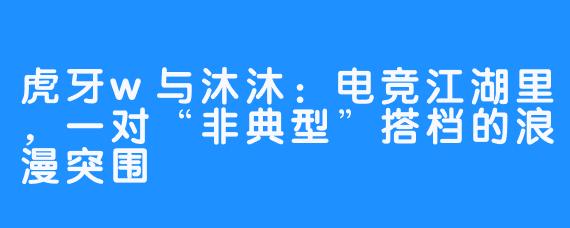 虎牙w与沐沐：电竞江湖里，一对“非典型”搭档的浪漫突围