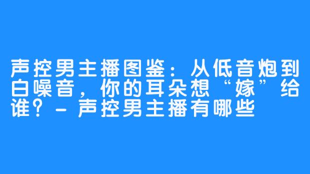 声控男主播图鉴:从低音炮到白噪音,你的耳朵想“嫁”给谁?-声控男主播有哪些