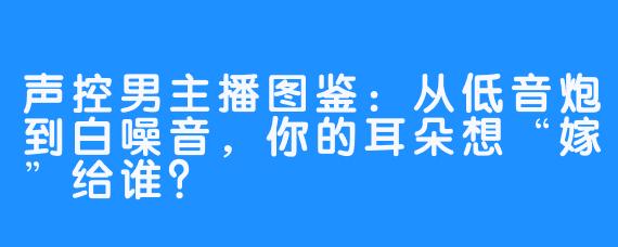 声控男主播图鉴:从低音炮到白噪音,你的耳朵想“嫁”给谁?