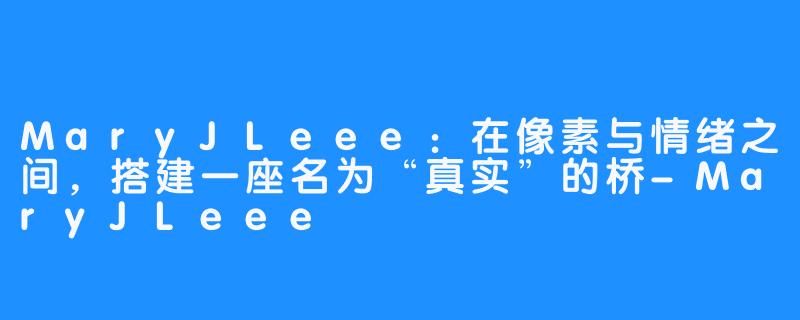 MaryJLeee:在像素与情绪之间,搭建一座名为“真实”的桥-MaryJLeee