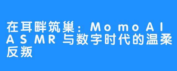 在耳畔筑巢:MomoAIASMR与数字时代的温柔反叛