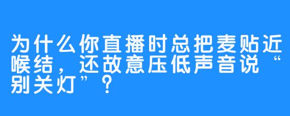 为什么你直播时总把麦贴近喉结，还故意压低声音说“别关灯”？