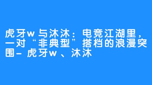 虎牙w与沐沐：电竞江湖里，一对“非典型”搭档的浪漫突围-虎牙w、沐沐