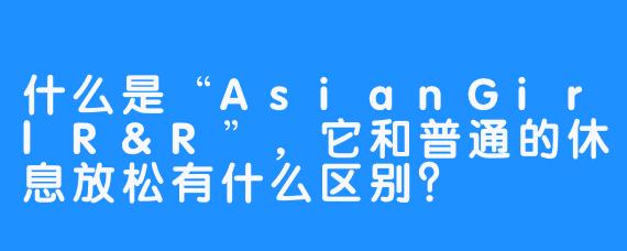 什么是“AsianGirlR&R”，它和普通的休息放松有什么区别？