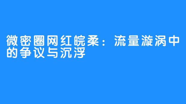 微密圈网红皖柔:流量漩涡中的争议与沉浮