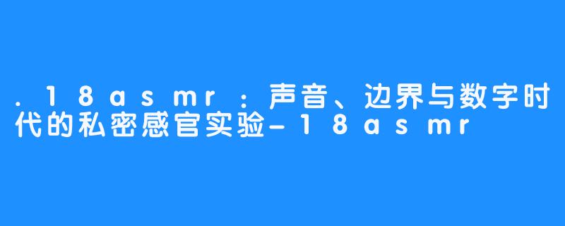 .18asmr:声音、边界与数字时代的私密感官实验-18asmr