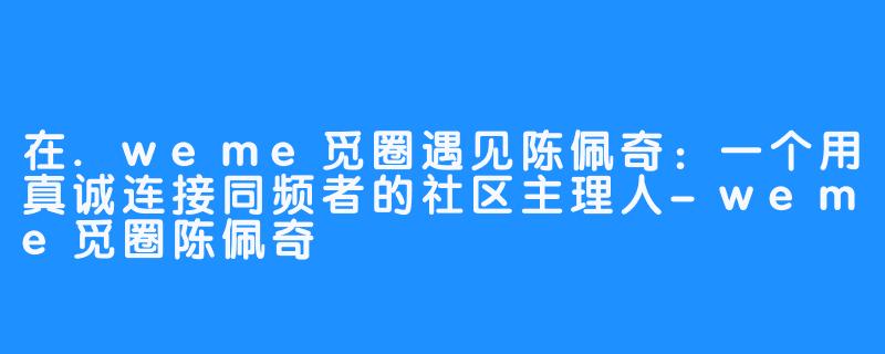 在.weme觅圈遇见陈佩奇：一个用真诚连接同频者的社区主理人-weme觅圈陈佩奇