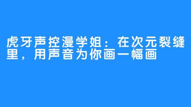 虎牙声控漫学姐：在次元裂缝里，用声音为你画一幅画