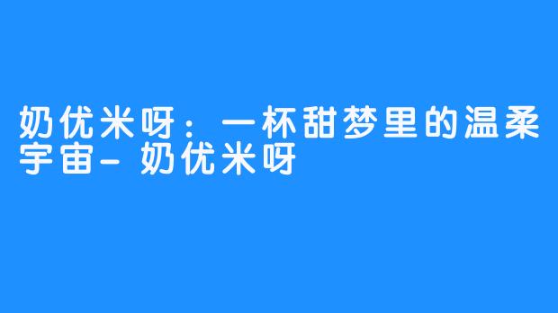 奶优米呀:一杯甜梦里的温柔宇宙-奶优米呀