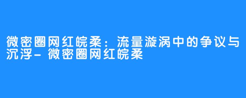 微密圈网红皖柔:流量漩涡中的争议与沉浮-微密圈网红皖柔