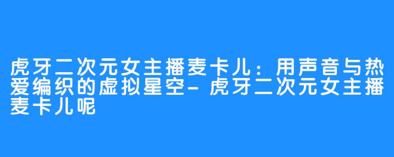 虎牙二次元女主播麦卡儿:用声音与热爱编织的虚拟星空-虎牙二次元女主播麦卡儿呢