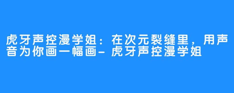 虎牙声控漫学姐：在次元裂缝里，用声音为你画一幅画-虎牙声控漫学姐