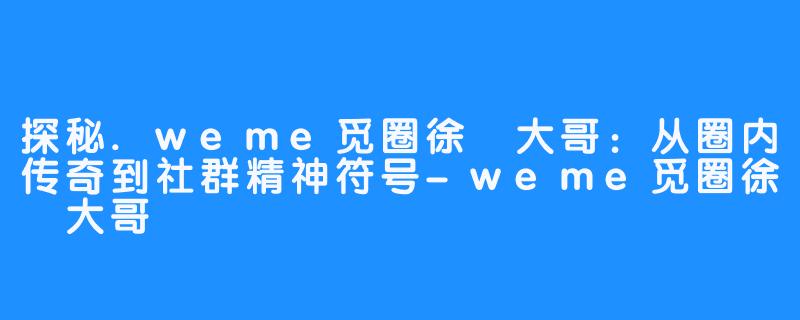 探秘.weme觅圈徐珺大哥:从圈内传奇到社群精神符号-weme觅圈徐珺大哥