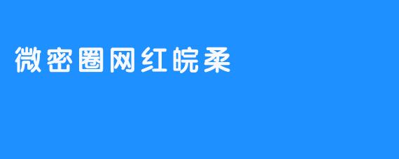 微密圈网红皖柔：流量漩涡中的争议与沉浮