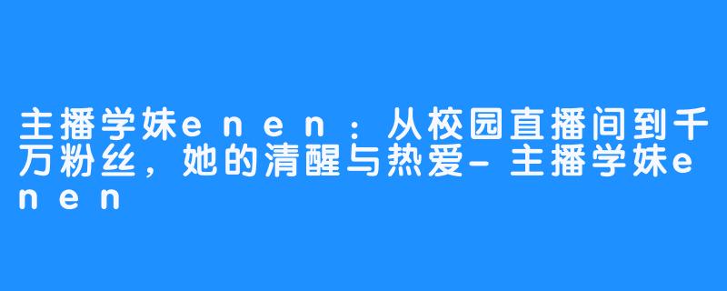 主播学妹enen：从校园直播间到千万粉丝，她的清醒与热爱-主播学妹enen